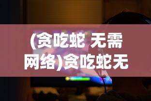 (贪吃蛇 无需网络)贪吃蛇无网络单机版：体验复古游戏魅力，告别网络延迟困扰