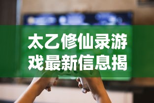 太乙修仙录游戏最新信息揭晓：开服时间确定，玩家们做好准备等待游戏的来临