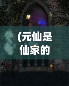 (元仙是仙家的什么仙)探讨元仙与力仙实力对比：谁才是修仙界中的绝对强者？