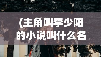 (主角叫李少阳的小说叫什么名)掌门人李少阳的崛起之路：如何从普通少年蜕变为武林霸主