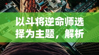 以斗将逆命师选择为主题，解析英勇奋斗、逆命而生的生存策略和英雄性格塑造